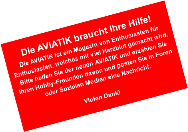 Die AVIATIK braucht Ihre Hilfe! Die AVIATIK ist ein Magazin von Enthusiasten fr Enthusiasten, welches mit viel Herzblut gemacht wird. Bitte helfen Sie der neuen AVIATIK und erzhlen Sie Ihren Hobby-Freunden davon und posten Sie in Foren oder Sozialen Medien eine Nachricht.  Vielen Dank!