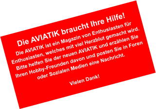 Die AVIATIK braucht Ihre Hilfe! Die AVIATIK ist ein Magazin von Enthusiasten fr Enthusiasten, welches mit viel Herzblut gemacht wird. Bitte helfen Sie der neuen AVIATIK und erzhlen Sie Ihren Hobby-Freunden davon und posten Sie in Foren oder Sozialen Medien eine Nachricht.  Vielen Dank!